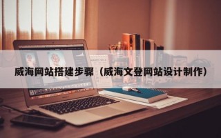 威海网站搭建步骤（威海文登网站设计制作）